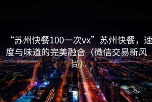 “苏州快餐100一次vx”苏州快餐，速度与味道的完美融合（微信交易新风尚）