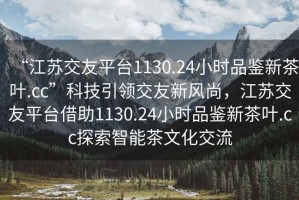 “江苏交友平台1130.24小时品鉴新茶叶.cc”科技引领交友新风尚，江苏交友平台借助1130.24小时品鉴新茶叶.cc探索智能茶文化交流