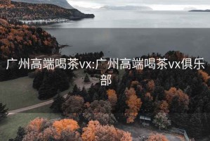 广州高端喝茶vx:广州高端喝茶vx俱乐部