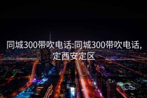 同城300带吹电话:同城300带吹电话,定西安定区