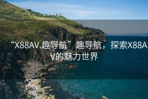 “X88AV.趣导航”趣导航，探索X88AV的魅力世界