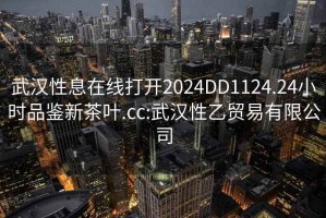 武汉性息在线打开2024DD1124.24小时品鉴新茶叶.cc:武汉性乙贸易有限公司