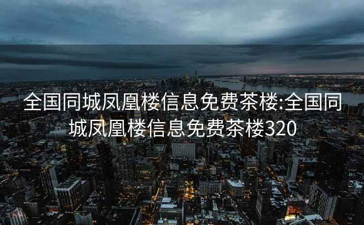 全国同城凤凰楼信息免费茶楼:全国同城凤凰楼信息免费茶楼320