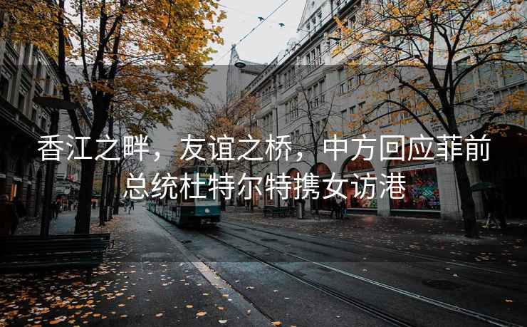 香江之畔，友谊之桥，中方回应菲前总统杜特尔特携女访港