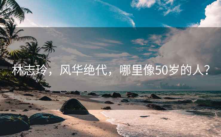 林志玲，风华绝代，哪里像50岁的人？