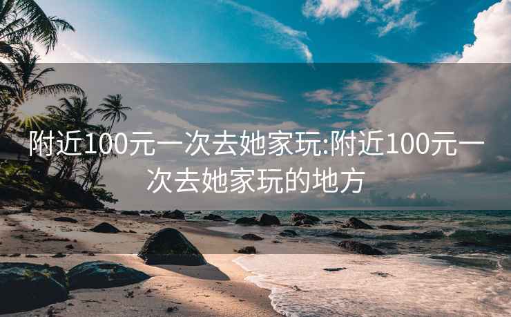 附近100元一次去她家玩:附近100元一次去她家玩的地方