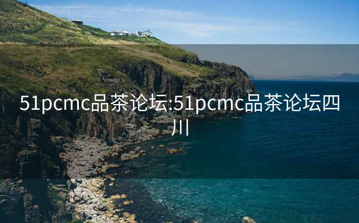 51pcmc品茶论坛:51pcmc品茶论坛四川