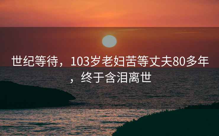 世纪等待，103岁老妇苦等丈夫80多年，终于含泪离世