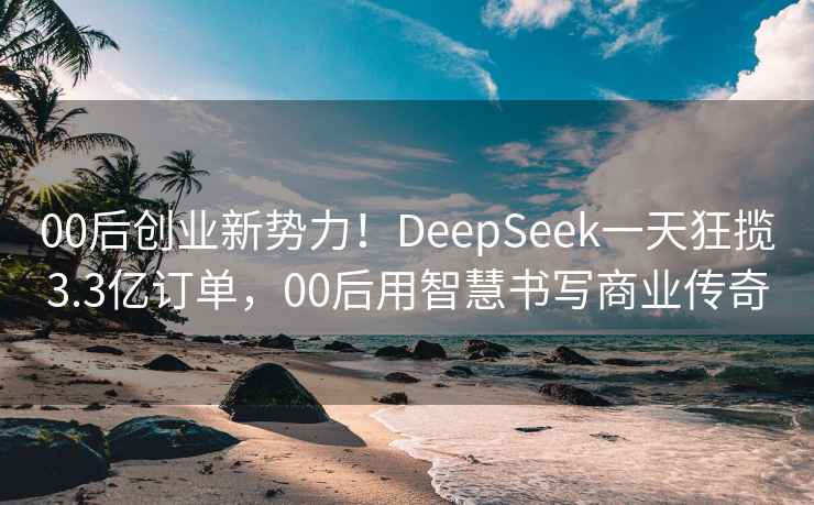 00后创业新势力！DeepSeek一天狂揽3.3亿订单，00后用智慧书写商业传奇