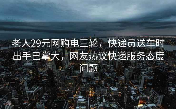 老人29元网购电三轮，快递员送车时出手巴掌大，网友热议快递服务态度问题