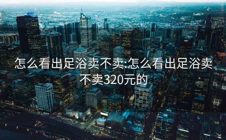 怎么看出足浴卖不卖:怎么看出足浴卖不卖320元的