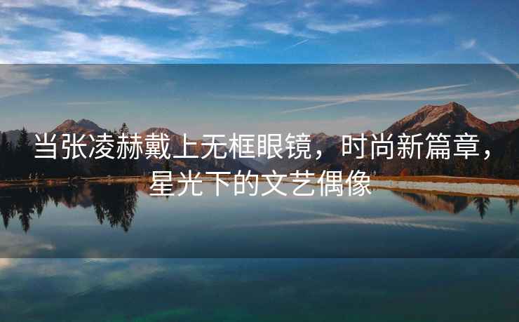 当张凌赫戴上无框眼镜，时尚新篇章，星光下的文艺偶像