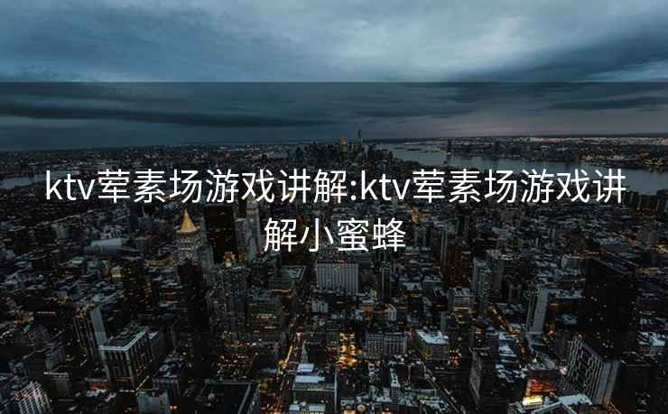 ktv荤素场游戏讲解:ktv荤素场游戏讲解小蜜蜂