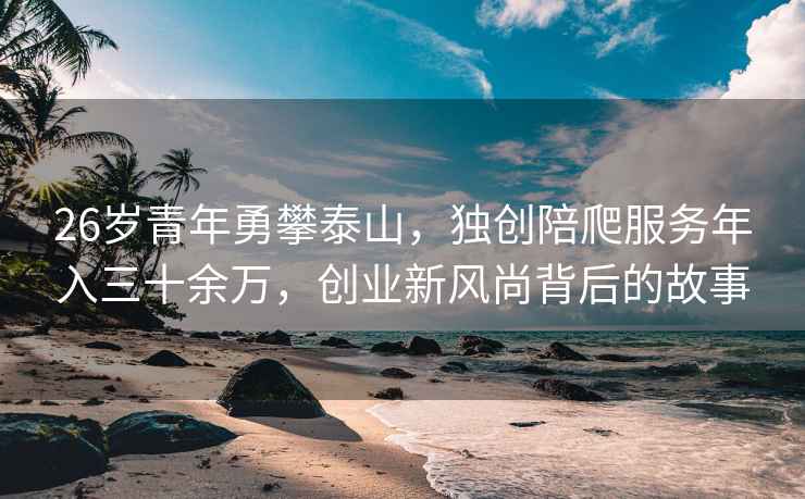 26岁青年勇攀泰山，独创陪爬服务年入三十余万，创业新风尚背后的故事