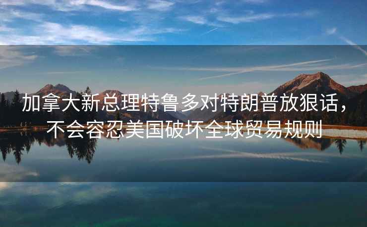 加拿大新总理特鲁多对特朗普放狠话，不会容忍美国破坏全球贸易规则