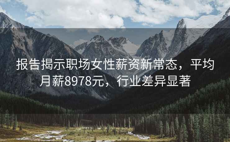 报告揭示职场女性薪资新常态，平均月薪8978元，行业差异显著