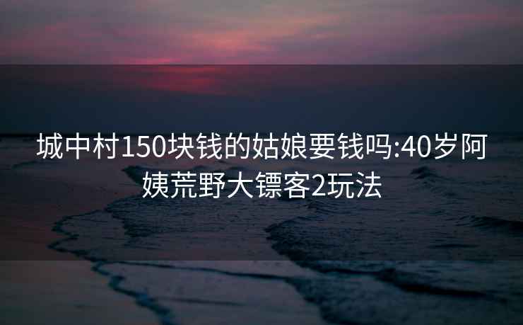 城中村150块钱的姑娘要钱吗:40岁阿姨荒野大镖客2玩法