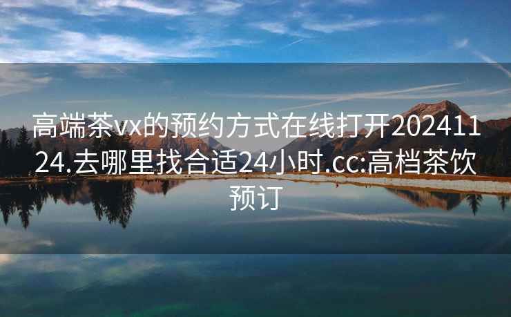 高端茶vx的预约方式在线打开20241124.去哪里找合适24小时.cc:高档茶饮预订