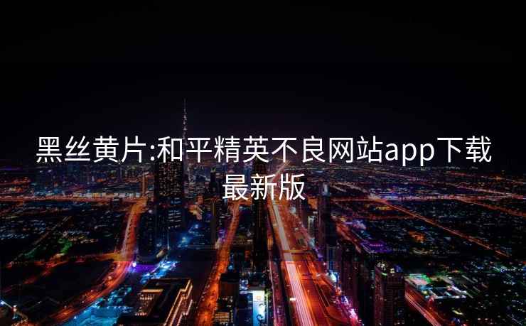 黑丝黄片:和平精英不良网站app下载最新版