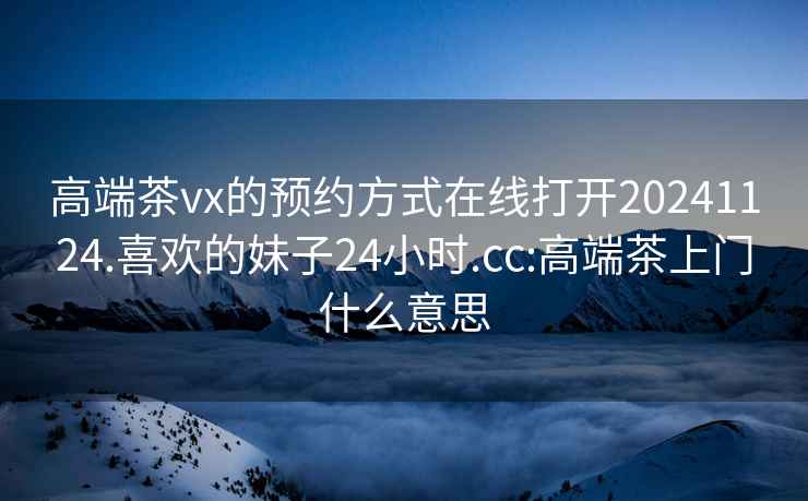 高端茶vx的预约方式在线打开20241124.喜欢的妹子24小时.cc:高端茶上门什么意思