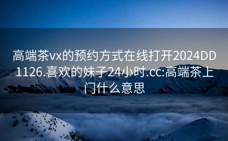 高端茶vx的预约方式在线打开2024DD1126.喜欢的妹子24小时.cc:高端茶上门什么意思