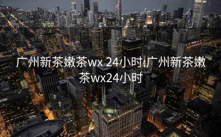 广州新茶嫩茶wx 24小时:广州新茶嫩茶wx24小时