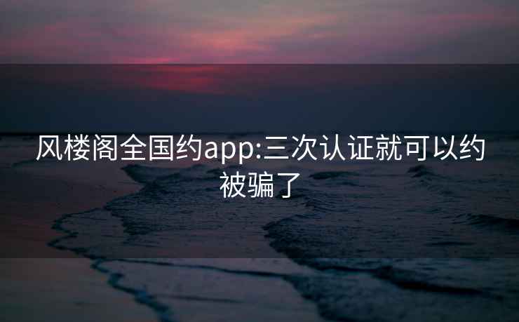 风楼阁全国约app:三次认证就可以约被骗了