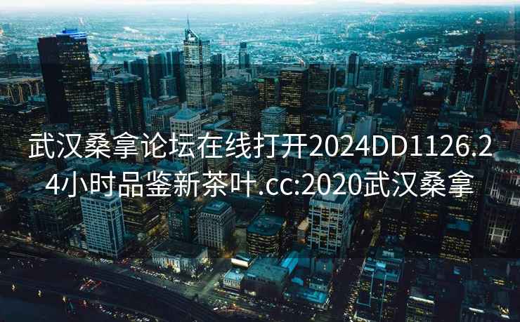 武汉桑拿论坛在线打开2024DD1126.24小时品鉴新茶叶.cc:2020武汉桑拿