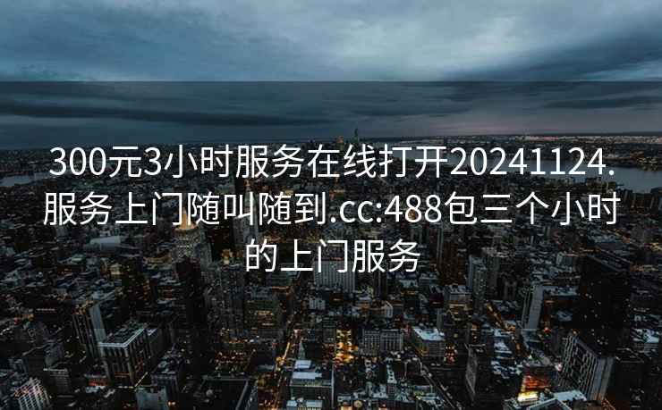 300元3小时服务在线打开20241124.服务上门随叫随到.cc:488包三个小时的上门服务