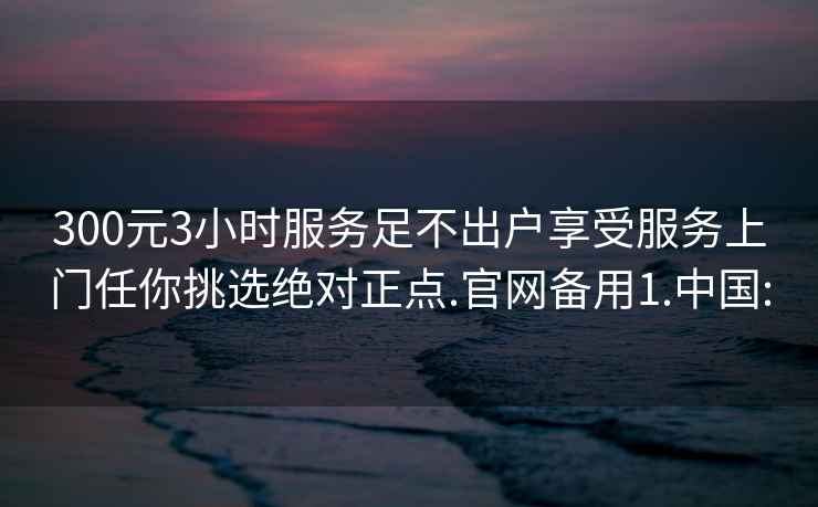 300元3小时服务足不出户享受服务上门任你挑选绝对正点.官网备用1.中国: