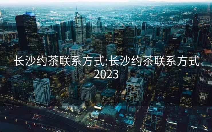 长沙约茶联系方式:长沙约茶联系方式2023