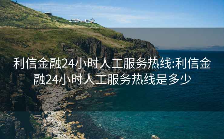 利信金融24小时人工服务热线:利信金融24小时人工服务热线是多少