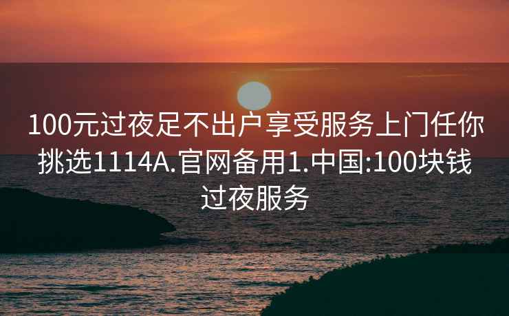 100元过夜足不出户享受服务上门任你挑选1114A.官网备用1.中国:100块钱过夜服务