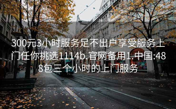 300元3小时服务足不出户享受服务上门任你挑选1114b.官网备用1.中国:488包三个小时的上门服务