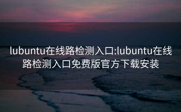 lubuntu在线路检测入口:lubuntu在线路检测入口免费版官方下载安装