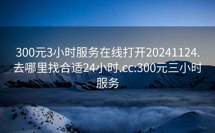 300元3小时服务在线打开20241124.去哪里找合适24小时.cc:300元三小时服务