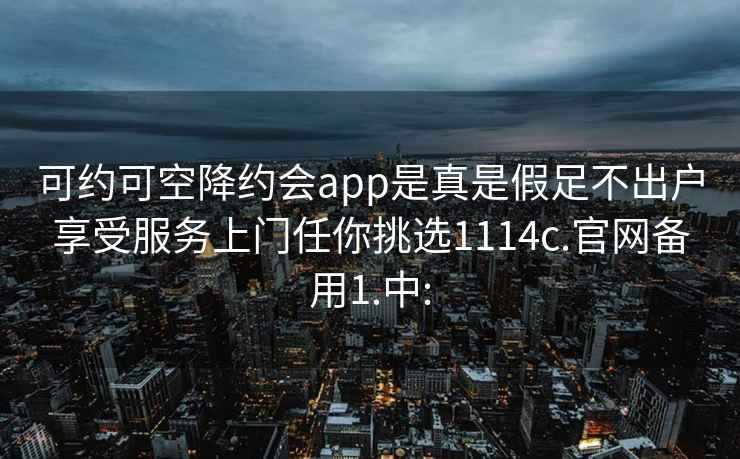 可约可空降约会app是真是假足不出户享受服务上门任你挑选1114c.官网备用1.中: