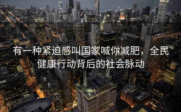 有一种紧迫感叫国家喊你减肥，全民健康行动背后的社会脉动