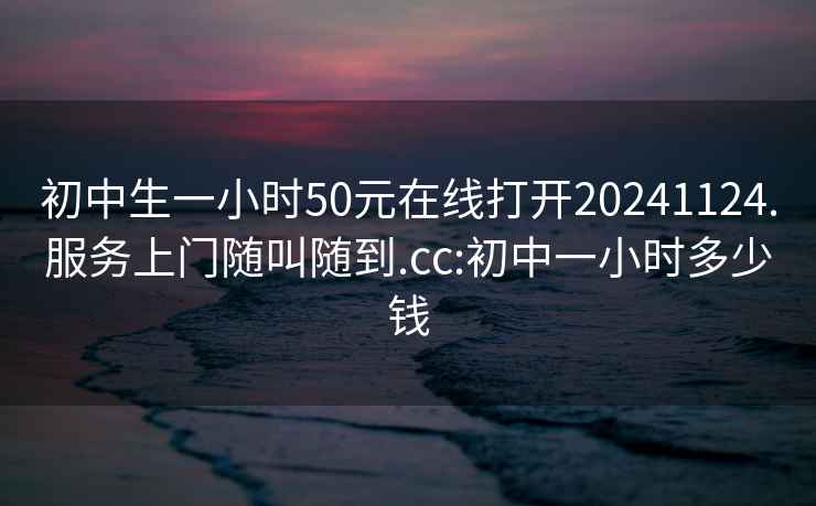 初中生一小时50元在线打开20241124.服务上门随叫随到.cc:初中一小时多少钱