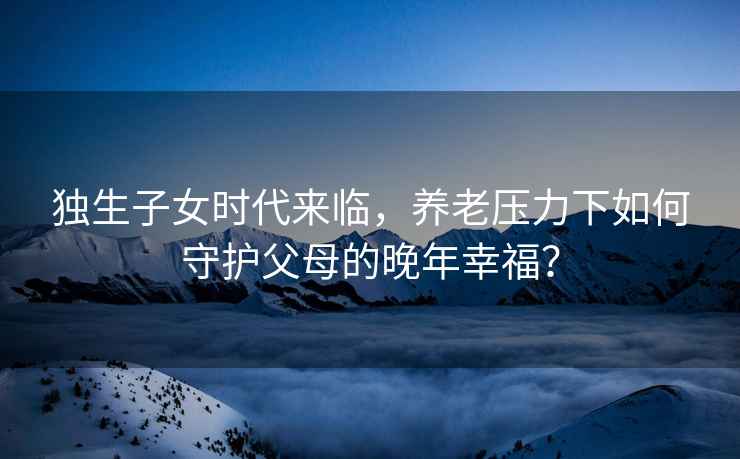 独生子女时代来临，养老压力下如何守护父母的晚年幸福？