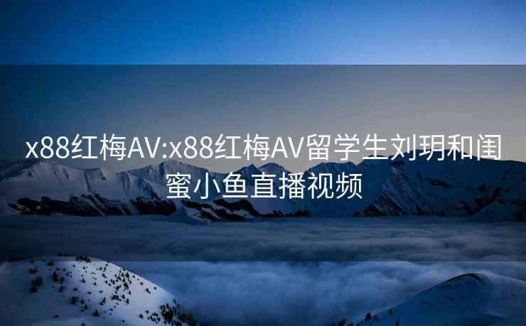 x88红梅AV:x88红梅AV留学生刘玥和闺蜜小鱼直播视频