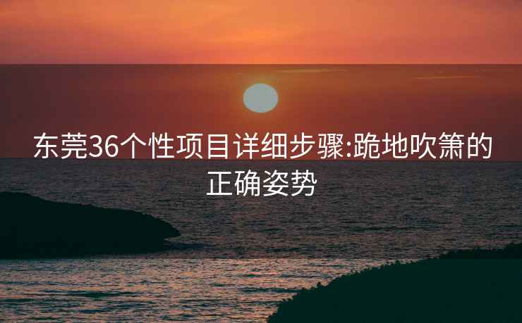 东莞36个性项目详细步骤:跪地吹箫的正确姿势