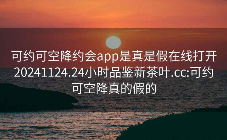 可约可空降约会app是真是假在线打开20241124.24小时品鉴新茶叶.cc:可约可空降真的假的