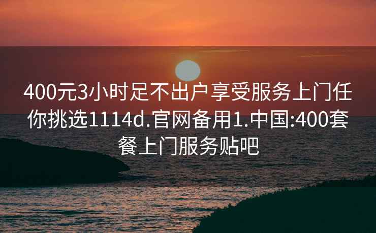 400元3小时足不出户享受服务上门任你挑选1114d.官网备用1.中国:400套餐上门服务贴吧