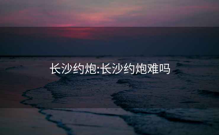 长沙约炮:长沙约炮难吗