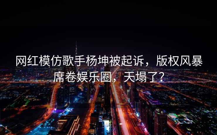 网红模仿歌手杨坤被起诉，版权风暴席卷娱乐圈，天塌了？