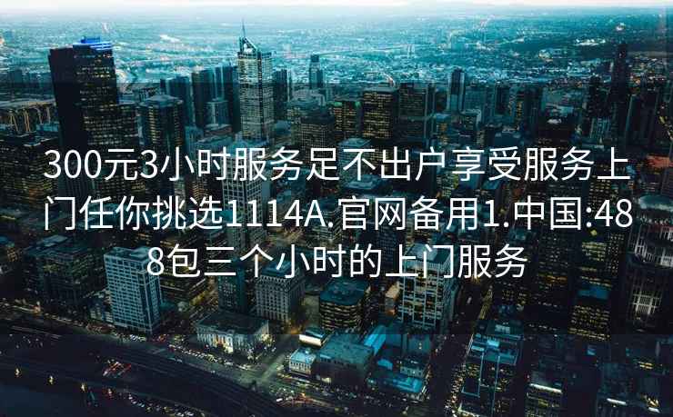 300元3小时服务足不出户享受服务上门任你挑选1114A.官网备用1.中国:488包三个小时的上门服务