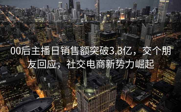 00后主播日销售额突破3.3亿，交个朋友回应，社交电商新势力崛起