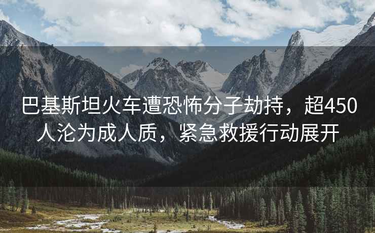 巴基斯坦火车遭恐怖分子劫持，超450人沦为成人质，紧急救援行动展开