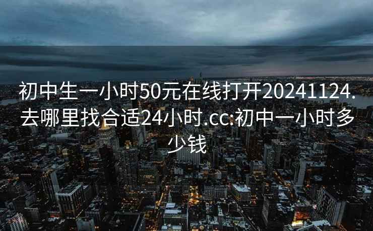 初中生一小时50元在线打开20241124.去哪里找合适24小时.cc:初中一小时多少钱